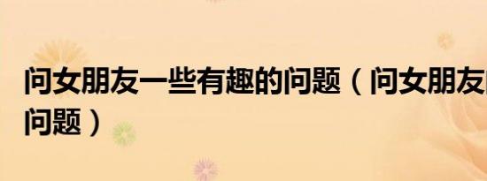问女朋友一些有趣的问题（问女朋友的有趣的问题）