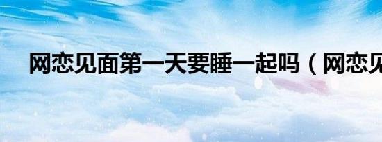网恋见面第一天要睡一起吗（网恋见面）