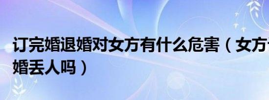 订完婚退婚对女方有什么危害（女方订婚后退婚丢人吗）