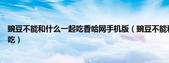 豌豆不能和什么一起吃香哈网手机版（豌豆不能和什么一起吃）