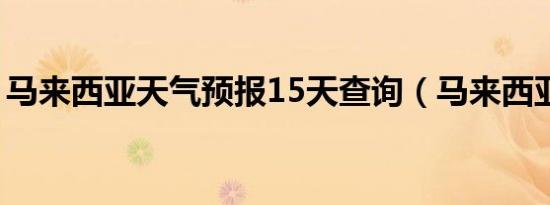 马来西亚天气预报15天查询（马来西亚天气）