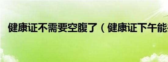 健康证不需要空腹了（健康证下午能办吗）