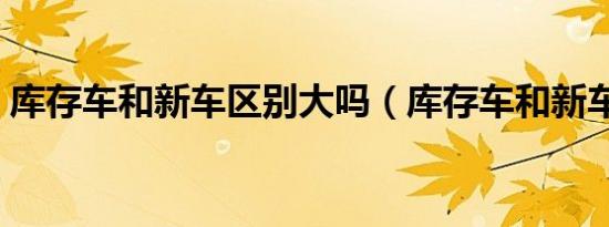 库存车和新车区别大吗（库存车和新车区别）