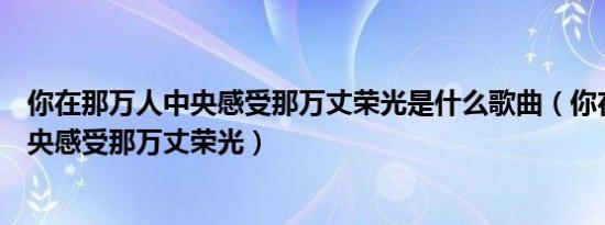 你在那万人中央感受那万丈荣光是什么歌曲（你在那万人中央感受那万丈荣光）