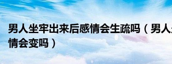 男人坐牢出来后感情会生疏吗（男人坐牢后感情会变吗）