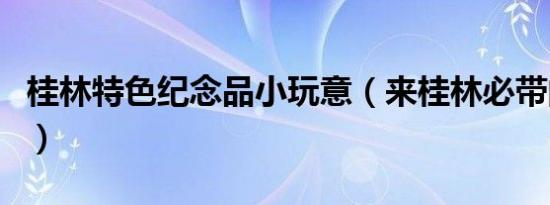 桂林特色纪念品小玩意（来桂林必带的纪念品）