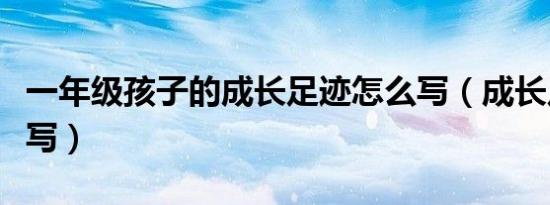 一年级孩子的成长足迹怎么写（成长足迹怎么写）