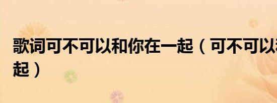 歌词可不可以和你在一起（可不可以和你在一起）