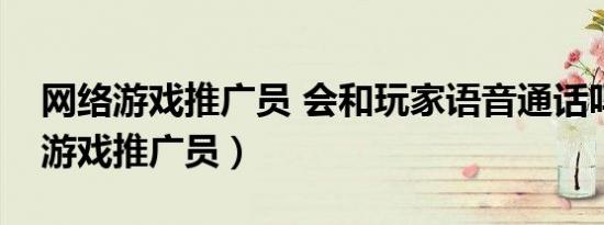 网络游戏推广员 会和玩家语音通话吗（网络游戏推广员）