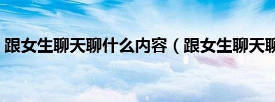 跟女生聊天聊什么内容（跟女生聊天聊什么）
