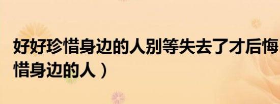 好好珍惜身边的人别等失去了才后悔（好好珍惜身边的人）