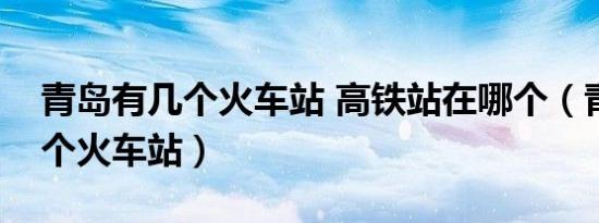 青岛有几个火车站 高铁站在哪个（青岛有几个火车站）