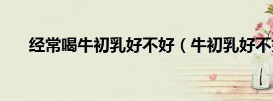 经常喝牛初乳好不好（牛初乳好不好）