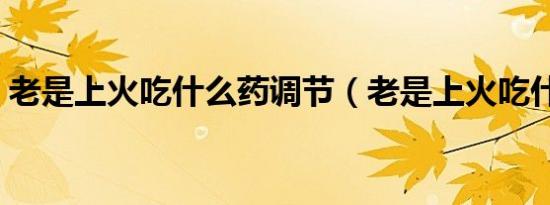 老是上火吃什么药调节（老是上火吃什么药）