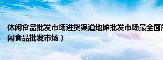 休闲食品批发市场进货渠道地摊批发市场最全面的零食（休闲食品批发市场）
