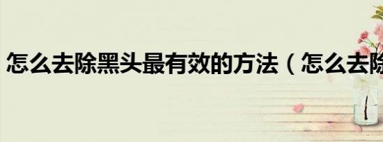 怎么去除黑头最有效的方法（怎么去除黑头）