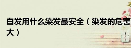 白发用什么染发最安全（染发的危害到底有多大）