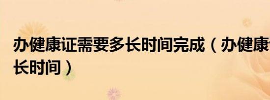 办健康证需要多长时间完成（办健康证需要多长时间）