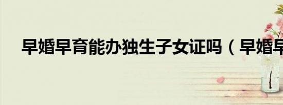 早婚早育能办独生子女证吗（早婚早育）