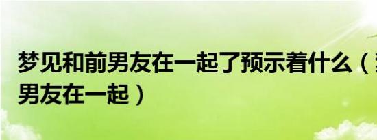 梦见和前男友在一起了预示着什么（梦见和前男友在一起）