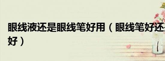 眼线液还是眼线笔好用（眼线笔好还是眼线液好）