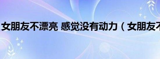 女朋友不漂亮 感觉没有动力（女朋友不漂亮）