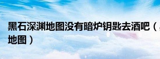 黑石深渊地图没有暗炉钥匙去酒吧（黑石深渊地图）