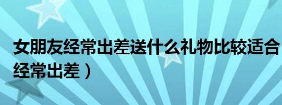 女朋友经常出差送什么礼物比较适合（女朋友经常出差）