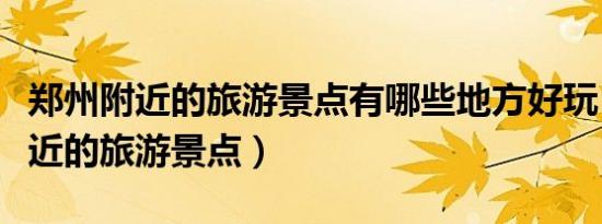 郑州附近的旅游景点有哪些地方好玩（郑州附近的旅游景点）
