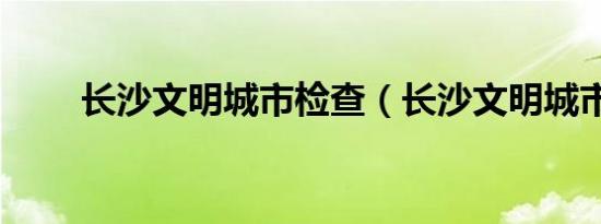 长沙文明城市检查（长沙文明城市）