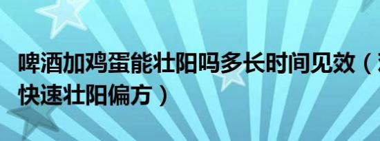 啤酒加鸡蛋能壮阳吗多长时间见效（鸡蛋啤酒快速壮阳偏方）