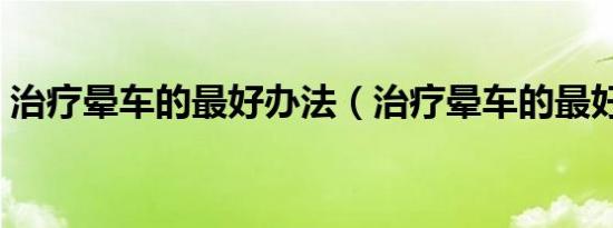 治疗晕车的最好办法（治疗晕车的最好方法）
