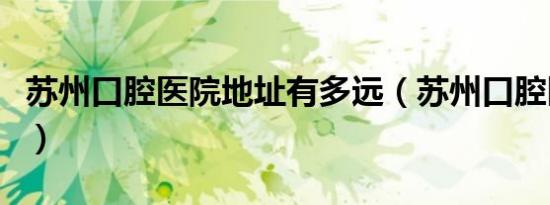 苏州口腔医院地址有多远（苏州口腔医院地址）
