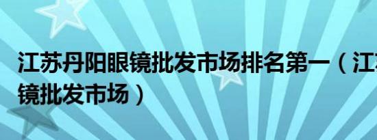 江苏丹阳眼镜批发市场排名第一（江苏丹阳眼镜批发市场）