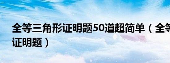 全等三角形证明题50道超简单（全等三角形证明题）