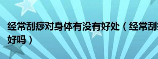 经常刮痧对身体有没有好处（经常刮痧对身体好吗）