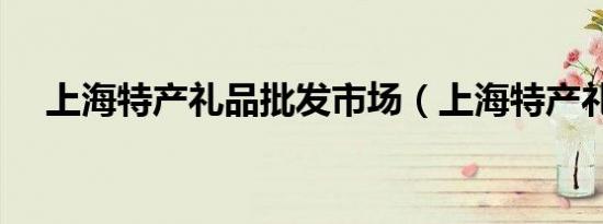 上海特产礼品批发市场（上海特产礼品）