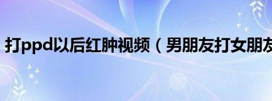 打ppd以后红肿视频（男朋友打女朋友屁股）