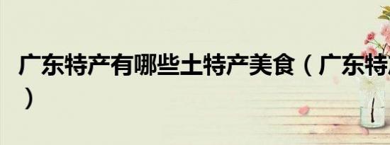 广东特产有哪些土特产美食（广东特产有哪些）