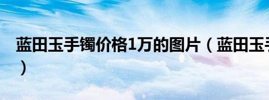 蓝田玉手镯价格1万的图片（蓝田玉手镯价格）