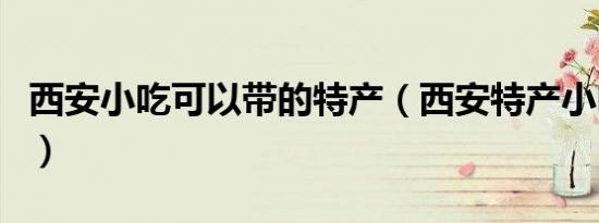 西安小吃可以带的特产（西安特产小吃能带的）