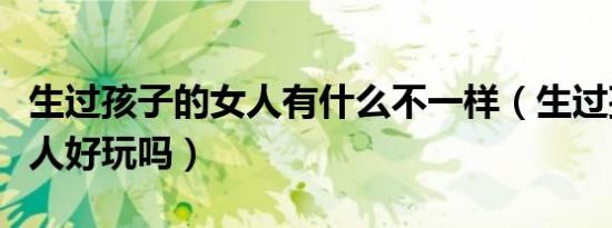 生过孩子的女人有什么不一样（生过孩子的女人好玩吗）