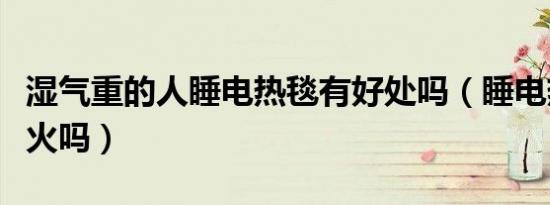 湿气重的人睡电热毯有好处吗（睡电热毯会上火吗）