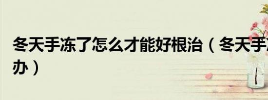 冬天手冻了怎么才能好根治（冬天手冻了怎么办）