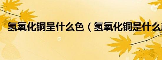 氢氧化铜呈什么色（氢氧化铜是什么颜色）