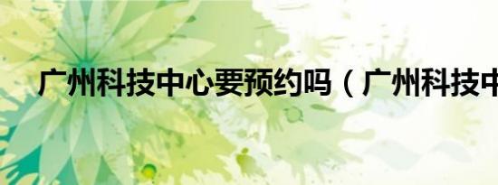 广州科技中心要预约吗（广州科技中心）