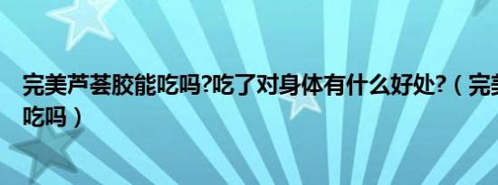 完美芦荟胶能吃吗?吃了对身体有什么好处?（完美芦荟胶能吃吗）