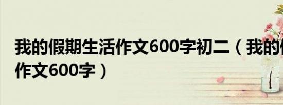 我的假期生活作文600字初二（我的假期生活作文600字）