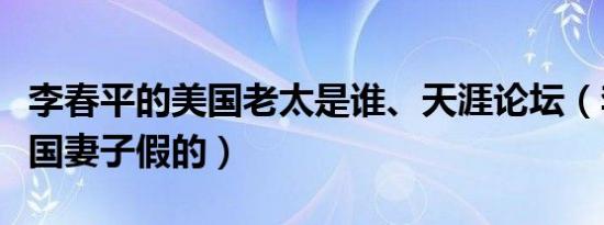 李春平的美国老太是谁、天涯论坛（李春平美国妻子假的）