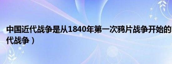 中国近代战争是从1840年第一次鸦片战争开始的吗（中国近代战争）